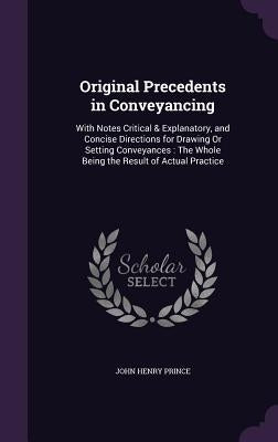 Original Precedents in Conveyancing: With Notes Critical & Explanatory, and Concise Directions for Drawing Or Setting Conveyances: The Whole Being the by Prince, John Henry