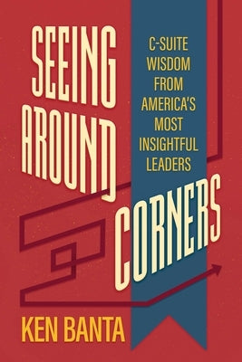Seeing Around Corners: C-Suite Wisdom from America's Most Insightful Leaders by Banta, Ken
