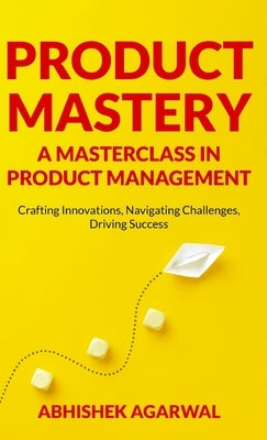 Product Mastery a Masterclass in Product Management: Crafting Innovations, Navigating Challenges, Driving Success by Agarwal, Abhishek K.