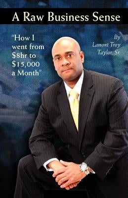 A Raw Business Sense: "How I went from $8hr to $15K a Month" by Taylor Sr, Lamont Troy