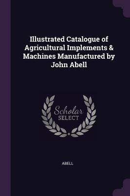 Illustrated Catalogue of Agricultural Implements & Machines Manufactured by John Abell by Abell