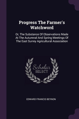 Progress The Farmer's Watchword: Or, The Substance Of Observations Made At The Autumnal And Spring Meetings Of The East Surrey Agricultural Associatio by Beynon, Edward Francis
