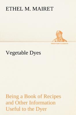 Vegetable Dyes Being a Book of Recipes and Other Information Useful to the Dyer by Mairet, Ethel M.