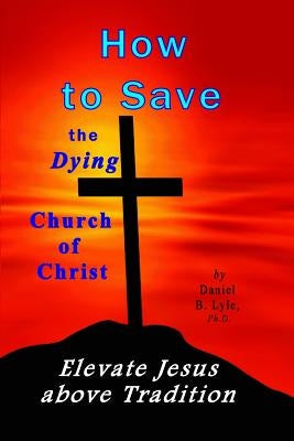 How to Save the Dying Church of Christ: Elevate Jesus Above Tradition by Lyle Ph. D., Daniel B.