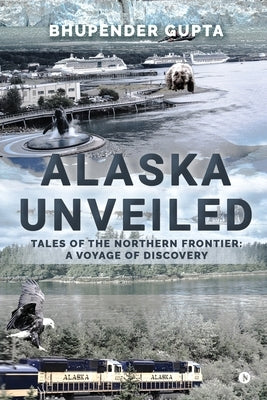 Alaska Unveiled: Tales of the Northern Frontier: A Voyage of Discovery by Bhupender Gupta