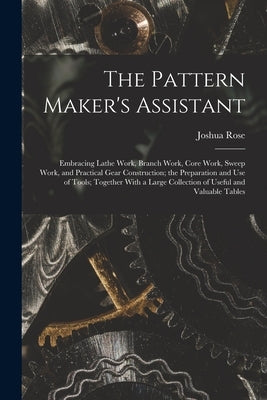 The Pattern Maker's Assistant; Embracing Lathe Work, Branch Work, Core Work, Sweep Work, and Practical Gear Construction; the Preparation and use of T by Rose, Joshua