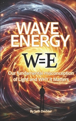 Wave Energy: Our Fundamental Misconception of Light and WHY it Matters by Dochter, Seth C.
