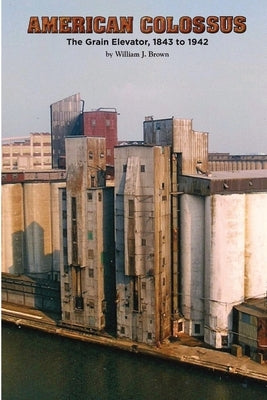 American Colossus: The Grain Elevator, 1843 to 1943 by Brown, William J.