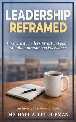 Leadership Reframed: How Great Leaders Invest in People to Build Autonomous Excellence by Bruggeman, Michael A.