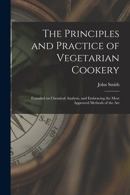 The Principles and Practice of Vegetarian Cookery [electronic Resource]: Founded on Chemical Analysis, and Embracing the Most Approved Methods of the by Smith, John (Writer on Vegetarianism)