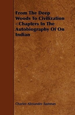 From The Deep Woods To Civilization - Chapters In The Autobiography Of On Indian by Eastman, Charles Alexander
