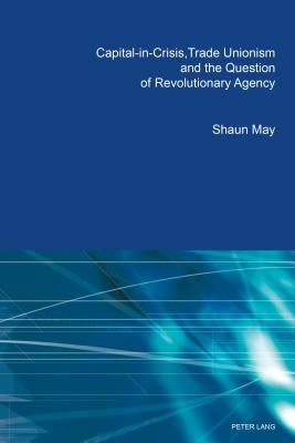 Capital-in-Crisis, Trade Unionism and the Question of Revolutionary Agency by May, Shaun