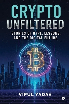Crypto Unfiltered: Stories of Hype, Lessons, and the Digital Future by Vipul Yadav