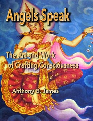 Angels Speak: The Art and Work of Crafting Consciousness by James, Anthony B.
