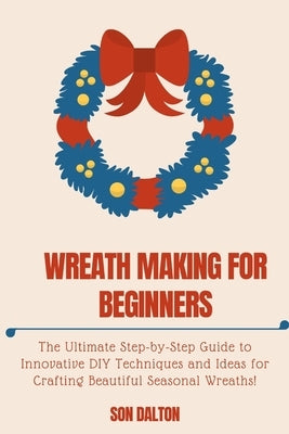 Wreath Making for Beginners: The Ultimate Step-by-Step Guide to Innovative DIY Techniques and Ideas for Crafting Beautiful Seasonal Wreaths by Dalton, Son