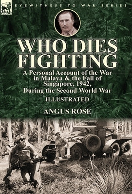 Who Dies Fighting: a Personal Account of the War in Malaya & the Fall of Singapore, 1942, During the Second World War by Rose, Angus