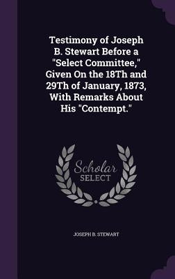 Testimony of Joseph B. Stewart Before a "Select Committee," Given On the 18Th and 29Th of January, 1873, With Remarks About His "Contempt." by Stewart, Joseph B.