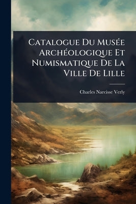 Catalogue Du MusÃ(c)e ArchÃ(c)ologique Et Numismatique De La Ville De Lille by Verly, Charles-Narcisse