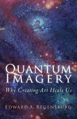 Quantum Imagery: Why Creating Art Heals Us by Regensburg, Edward a.