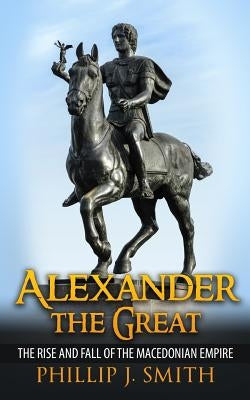 Alexander The Great: The Rise And Fall Of The Macedonian Empire by Smith, Phillip J.