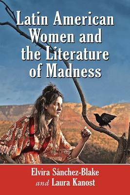 Latin American Women and the Literature of Madness: Narratives at the Crossroads of Gender, Politics and the Mind by Sánchez-Blake, Elvira