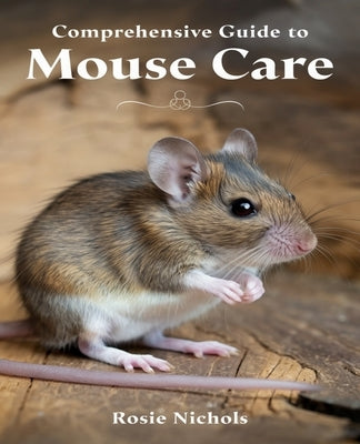 Comprehensive Guide to Mouse Care: Nurturing Happiness and Health for Your Beloved Rodent Companions by Nichols, Rosie
