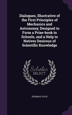 Dialogues, Illustrative of the First Principles of Mechanics and Astronomy; Designed to Form a Prize-book in Schools, and a Help to Natives Desirous o by Joyce, Jeremiah