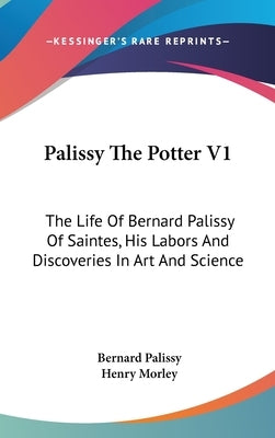 Palissy The Potter V1: The Life Of Bernard Palissy Of Saintes, His Labors And Discoveries In Art And Science by Palissy, Bernard