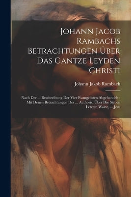 Johann Jacob Rambachs Betrachtungen ﾜber Das Gantze Leyden Christi: Nach Der ... Beschreibung Der Vier Evangelisten Abgehandelt: Mit Denen Betrachtung by Rambach, Johann Jakob