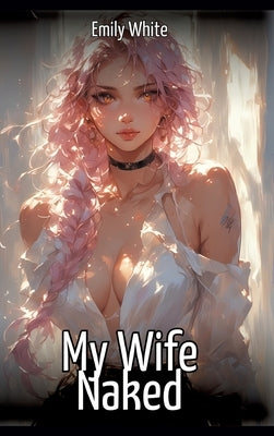 My Wife Naked: Hentai & Manga Illustrated Erotic Short Stories - A Steamy Collection of Hardcore, Naughty, and Dirty Sexual Fantasies by White, Emily