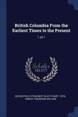 British Columbia From the Earliest Times to the Present: 1, pt.1 by Scholefield, Ethelbert Olaf Stuart