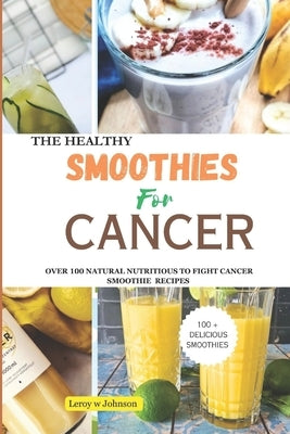The Health Smoothies for Cancer: Over 100 Natural Nutritious to Fight Cancer Smoothie Recipes by Johnson, Leroy