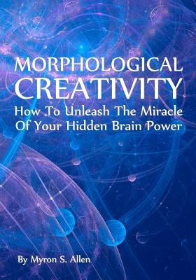 Morphological Creativity: How To Unleash The Miracle Of Your Hidden Brainpower by Allen, Myron S.