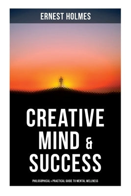 Creative Mind & Success: Philosophical & Practical Guide to Mental Wellness: Practical and Philosophical Guide to Mental Wellness by Holmes, Ernest