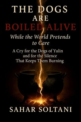 The Dogs Are Boiled Alive While the World Pretends to Care: A Cry for the Dogs of Yulin and for the Silence That Keeps Them Burning by Soltani, Sahar