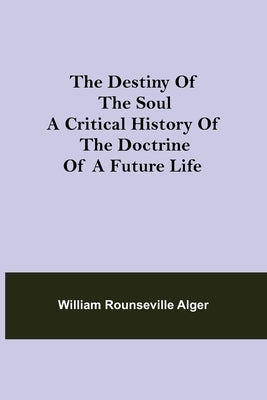 The Destiny of the Soul A Critical History of the Doctrine of a Future Life by Rounseville Alger, William