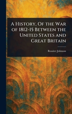 A History, Of the War of 1812-15 Between the United States and Great Britain by Johnson, Rossiter