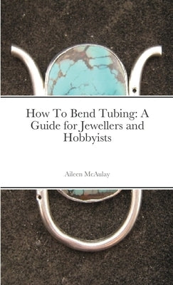 How To Bend Tubing: A Guide for Jewellers and Hobbyists by McAulay, Aileen