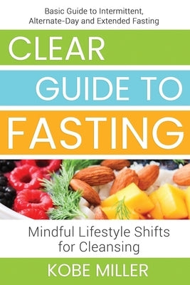 Clear Guide to Fasting: Basic Guide to Intermittent, Alternate-Day and Extended Fasting. Mindful Lifestyle Shifts for Cleansing by Miller, Kobe