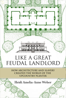 Like a Great Feudal Landlord: How Architecture and Slavery Created the World of the Upcountry Planter by Weber, Heidi Amelia-Anne