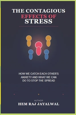 The Contagious Effects of Stress: How We Catch Each Other's Anxiety and What We Can Do to Stop the Spread by Jayalwal, Hem Raj Sharma