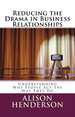 Reducing the Drama in Business Relationships: Understanding Why People Act the Way They Do by Henderson, Alison