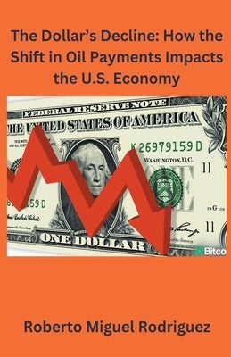 The Dollar's Decline: How the Shift in Oil Payments Impacts the U.S. Economy by Rodriguez, Roberto Miguel