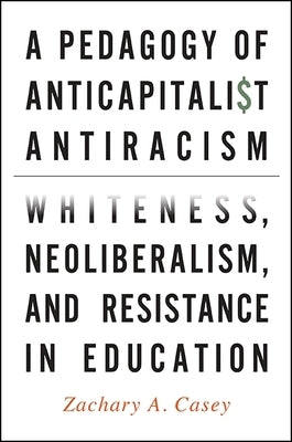 A Pedagogy of Anticapitalist Antiracism: Whiteness, Neoliberalism, and Resistance in Education by Casey, Zachary A.