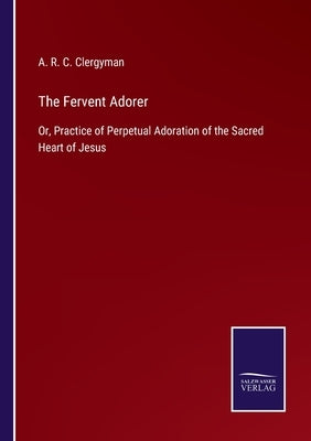 The Fervent Adorer: Or, Practice of Perpetual Adoration of the Sacred Heart of Jesus by Clergyman, A. R. C.