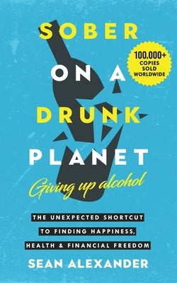 Sober On A Drunk Planet: Giving Up Alcohol. The Unexpected Shortcut to Finding Happiness, Health and Financial Freedom by Alexander, Sean