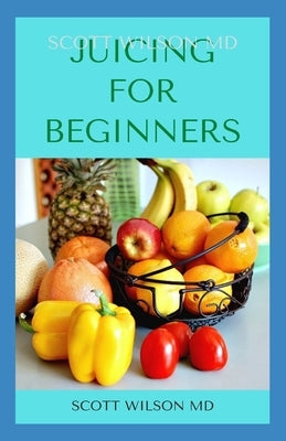 Juicing for Beginners: The Definitive Guide On How You Can Make Juice For Beginners And Dummies by Wilson, Scott