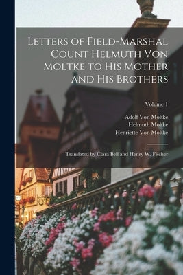 Letters of Field-Marshal Count Helmuth Von Moltke to His Mother and His Brothers: Translated by Clara Bell and Henry W. Fischer; Volume 1 by Moltke, Helmuth