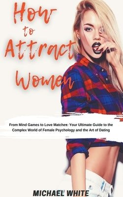 How To Attract Women: From Mind Games to Love Matches Your Ultimate Guide to the Complex World of Female Psychology and the Art of Dating by White, Michael