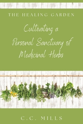 The Healing Garden: Cultivating a Personal Sanctuary of Medicinal Herbs: Includes Recipes for Teas, Tinctures, and Infusions by Mills, C. C.